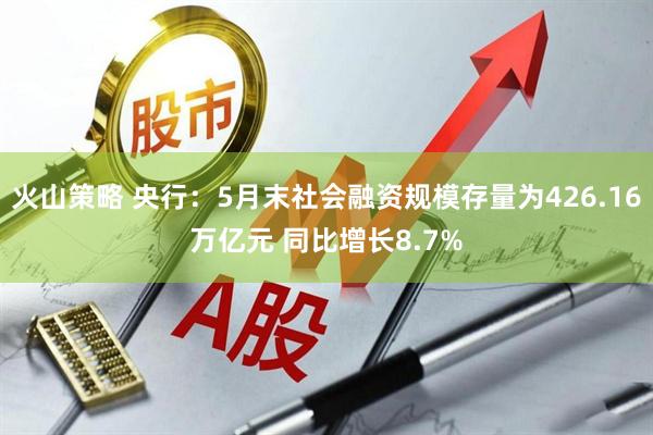 火山策略 央行：5月末社会融资规模存量为426.16万亿元 同比增长8.7%
