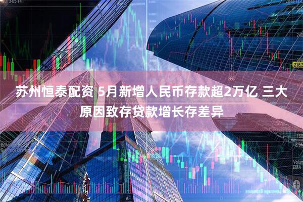 苏州恒泰配资 5月新增人民币存款超2万亿 三大原因致存贷款增长存差异