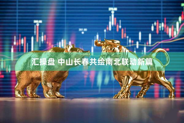 汇操盘 中山长春共绘南北联动新篇