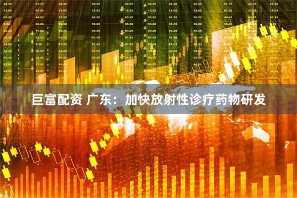 巨富配资 广东：加快放射性诊疗药物研发