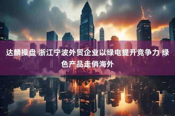 达麟操盘 浙江宁波外贸企业以绿电提升竞争力 绿色产品走俏海外