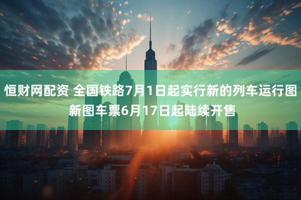 恒财网配资 全国铁路7月1日起实行新的列车运行图 新图车票6月17日起陆续开售