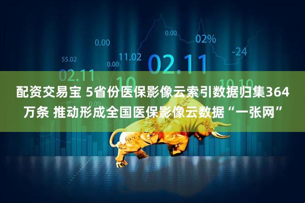 配资交易宝 5省份医保影像云索引数据归集364万条 推动形成全国医保影像云数据“一张网”