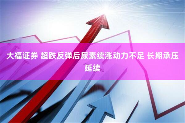 大福证券 超跌反弹后尿素续涨动力不足 长期承压延续