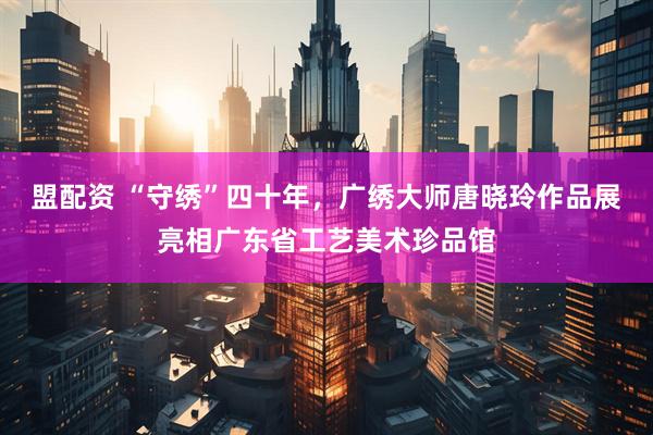 盟配资 “守绣”四十年，广绣大师唐晓玲作品展亮相广东省工艺美术珍品馆