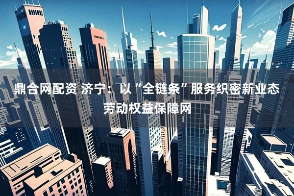 鼎合网配资 济宁：以“全链条”服务织密新业态劳动权益保障网