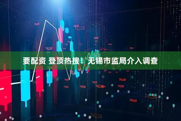 要配资 登顶热搜！无锡市监局介入调查