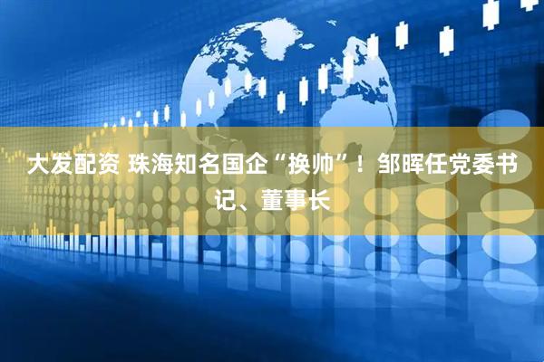 大发配资 珠海知名国企“换帅”！邹晖任党委书记、董事长