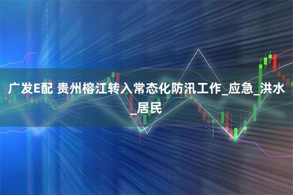 广发E配 贵州榕江转入常态化防汛工作_应急_洪水_居民