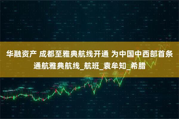 华融资产 成都至雅典航线开通 为中国中西部首条通航雅典航线_航班_袁牟知_希腊