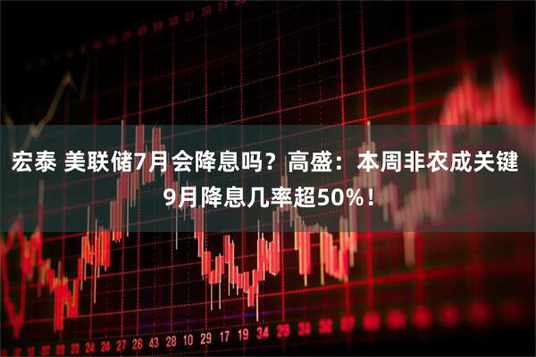 宏泰 美联储7月会降息吗？高盛：本周非农成关键 9月降息几率超50%！
