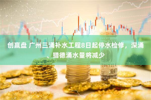 创赢盘 广州三涌补水工程8日起停水检修，深涌、猎德涌水量将减少