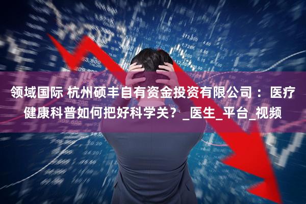 领域国际 杭州硕丰自有资金投资有限公司 ：医疗健康科普如何把好科学关？_医生_平台_视频