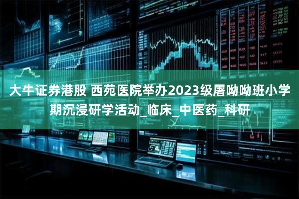 大牛证券港股 西苑医院举办2023级屠呦呦班小学期沉浸研学活动_临床_中医药_科研