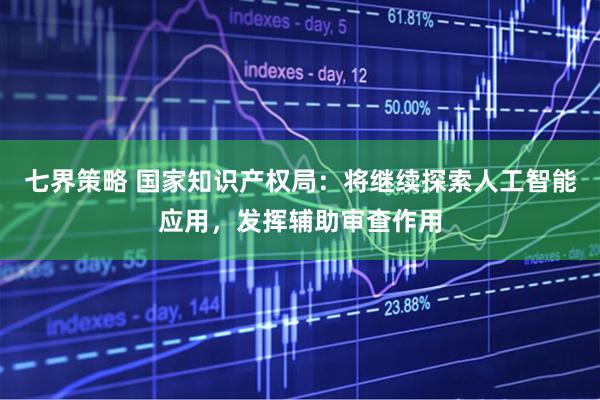 七界策略 国家知识产权局：将继续探索人工智能应用，发挥辅助审查作用