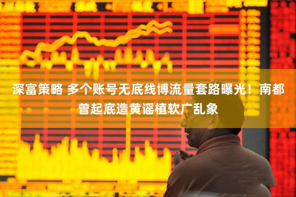 深富策略 多个账号无底线博流量套路曝光！南都曾起底造黄谣植软广乱象