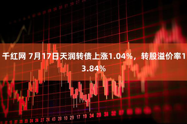 千红网 7月17日天润转债上涨1.04%，转股溢价率13.84%