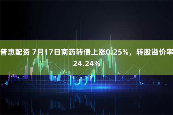 普惠配资 7月17日南药转债上涨0.25%，转股溢价率24.24%