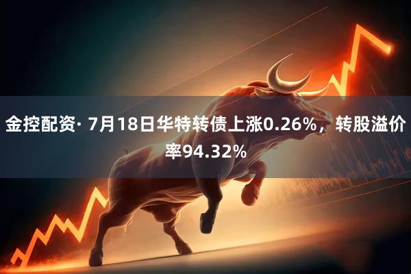金控配资· 7月18日华特转债上涨0.26%，转股溢价率94.32%