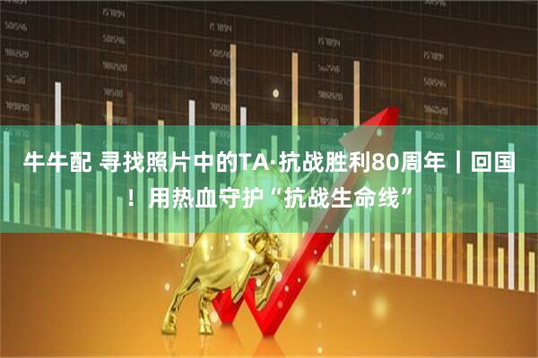 牛牛配 寻找照片中的TA·抗战胜利80周年｜回国！用热血守护“抗战生命线”