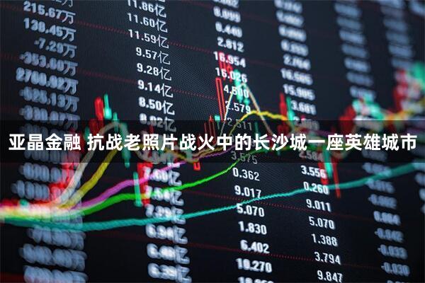 亚晶金融 抗战老照片战火中的长沙城一座英雄城市