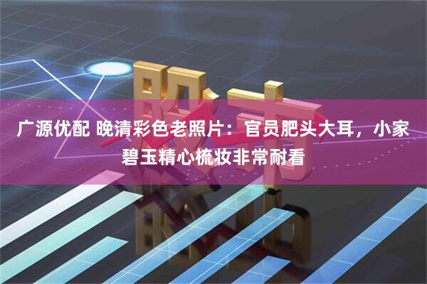 广源优配 晚清彩色老照片：官员肥头大耳，小家碧玉精心梳妆非常耐看