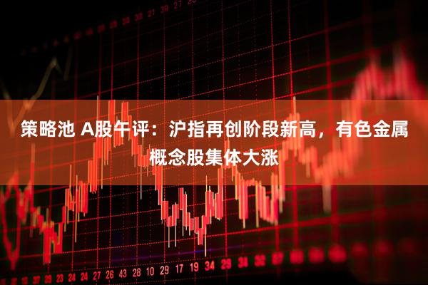策略池 A股午评：沪指再创阶段新高，有色金属概念股集体大涨