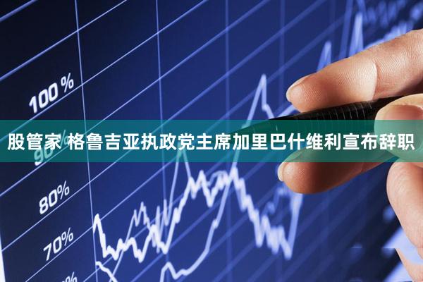 股管家 格鲁吉亚执政党主席加里巴什维利宣布辞职