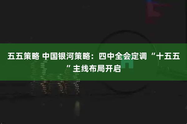 五五策略 中国银河策略：四中全会定调 “十五五”主线布局开启